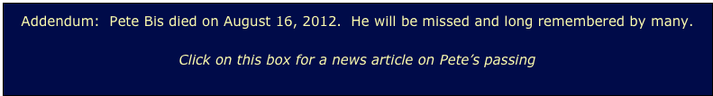 Addendum:  Pete Bis died on August 16, 2012.  He will be missed and long remembered by many.

Click on this box for a news article on Pete’s passing
