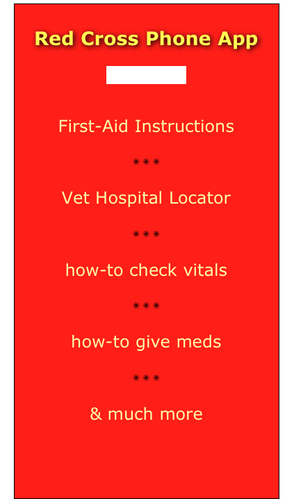 




Red Cross Phone App

(dogs & cats)

First-Aid Instructions
✺ ✺ ✺
Vet Hospital Locator
✺ ✺ ✺
how-to check vitals
✺ ✺ ✺
how-to give meds
✺ ✺ ✺
& much more
